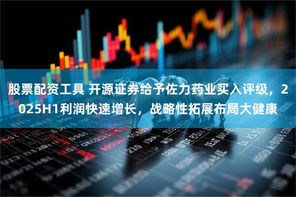 股票配资工具 开源证券给予佐力药业买入评级，2025H1利润快速增长，战略性拓展布局大健康