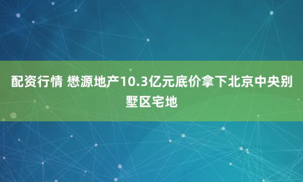 配资行情 懋源地产10.3亿元底价拿下北京中央别墅区宅地