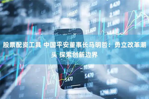 股票配资工具 中国平安董事长马明哲：勇立改革潮头 探索创新边界