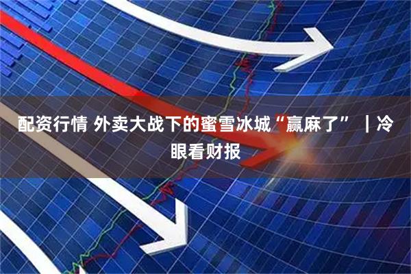 配资行情 外卖大战下的蜜雪冰城“赢麻了” ｜冷眼看财报