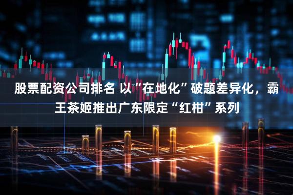 股票配资公司排名 以“在地化”破题差异化，霸王茶姬推出广东限定“红柑”系列