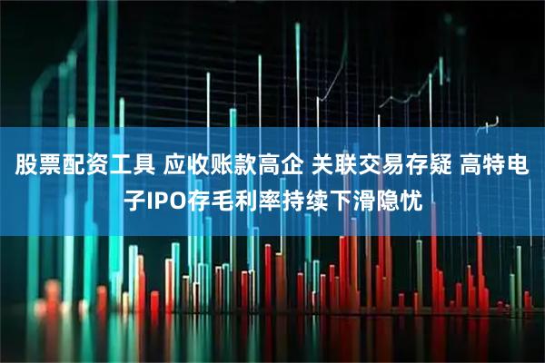 股票配资工具 应收账款高企 关联交易存疑 高特电子IPO存毛利率持续下滑隐忧