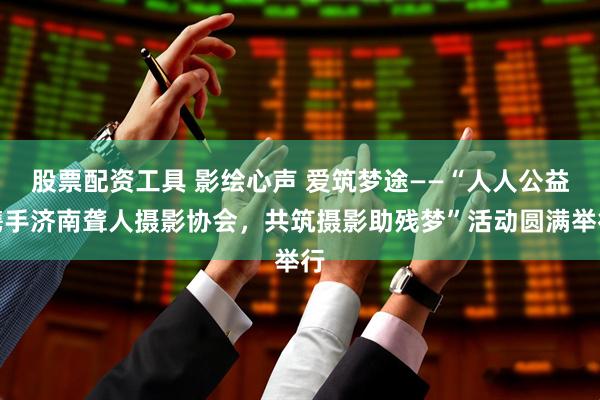 股票配资工具 影绘心声 爱筑梦途——“人人公益携手济南聋人摄影协会，共筑摄影助残梦”活动圆满举行