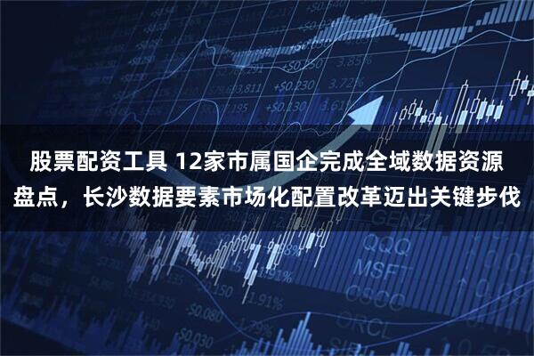 股票配资工具 12家市属国企完成全域数据资源盘点，长沙数据要素市场化配置改革迈出关键步伐