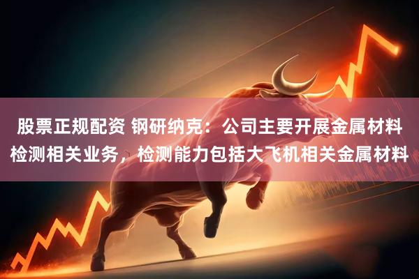 股票正规配资 钢研纳克：公司主要开展金属材料检测相关业务，检测能力包括大飞机相关金属材料