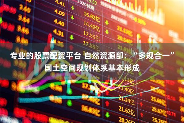 专业的股票配资平台 自然资源部：“多规合一”国土空间规划体系基本形成