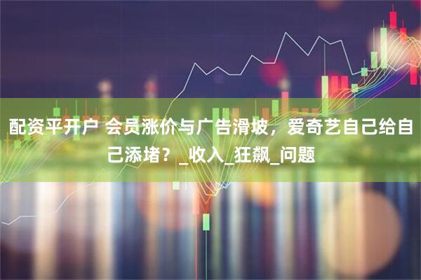 配资平开户 会员涨价与广告滑坡，爱奇艺自己给自己添堵？_收入_狂飙_问题